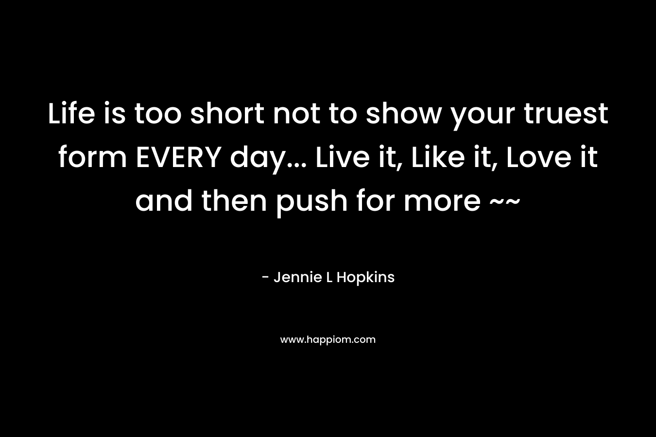 Life is too short not to show your truest form EVERY day... Live it, Like it, Love it and then push for more ~~