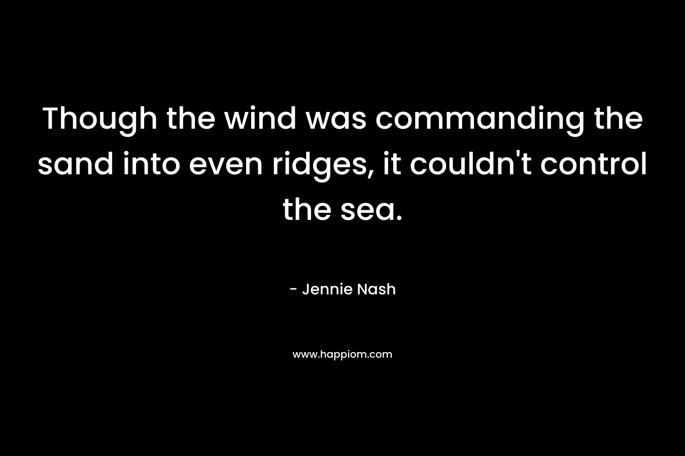 Though the wind was commanding the sand into even ridges, it couldn’t control the sea. – Jennie Nash