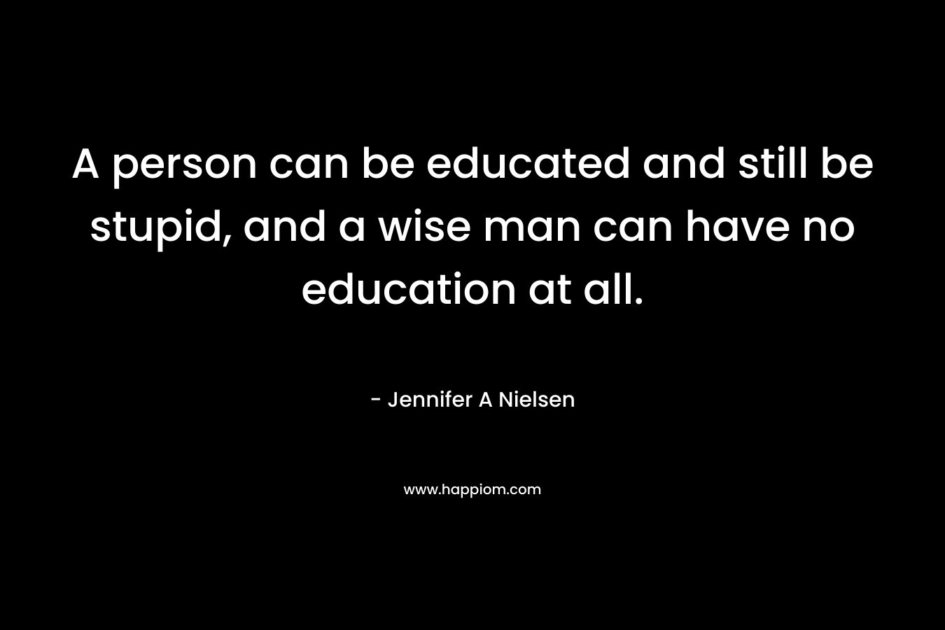 A person can be educated and still be stupid, and a wise man can have no education at all. – Jennifer A Nielsen