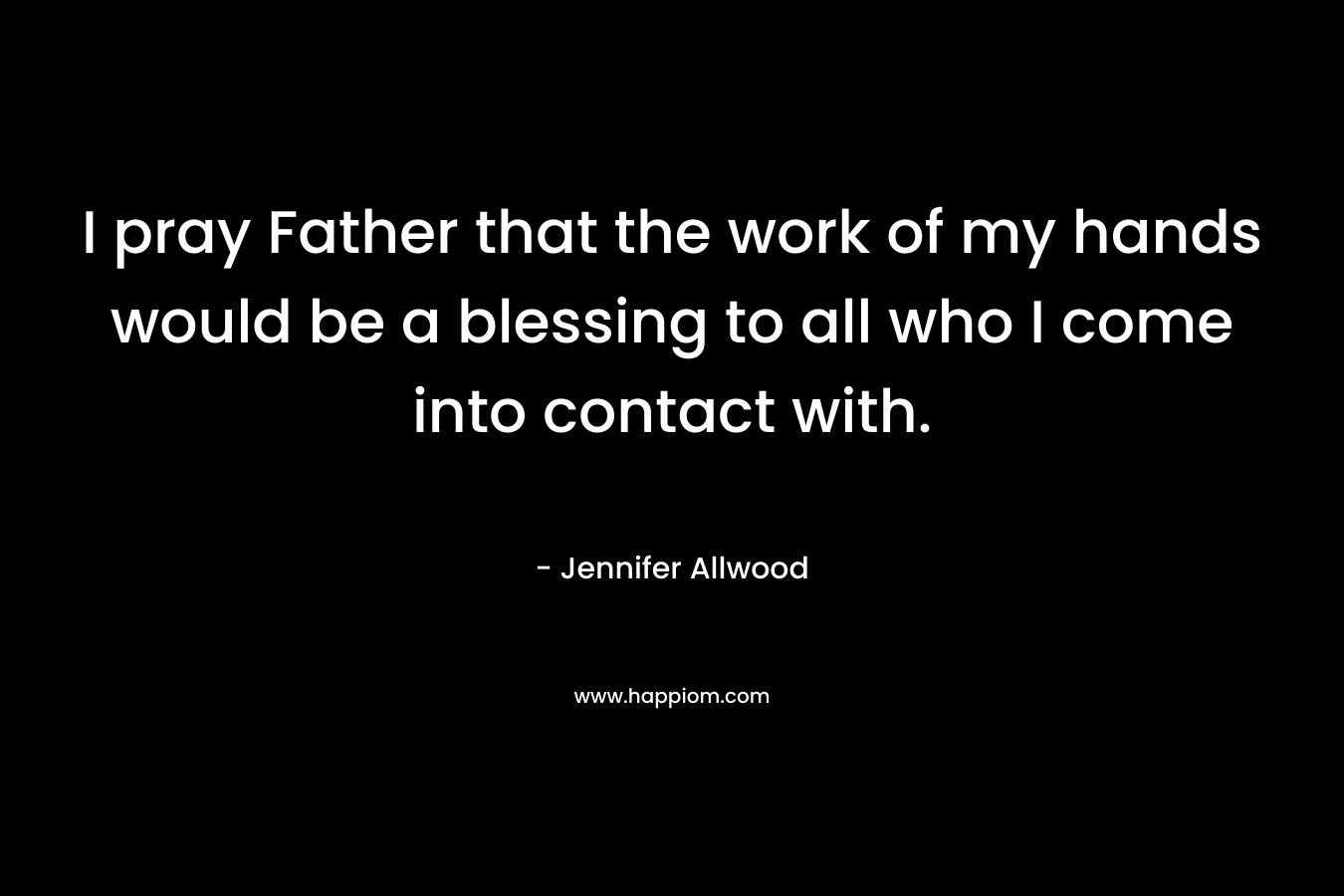 I pray Father that the work of my hands would be a blessing to all who I come into contact with.