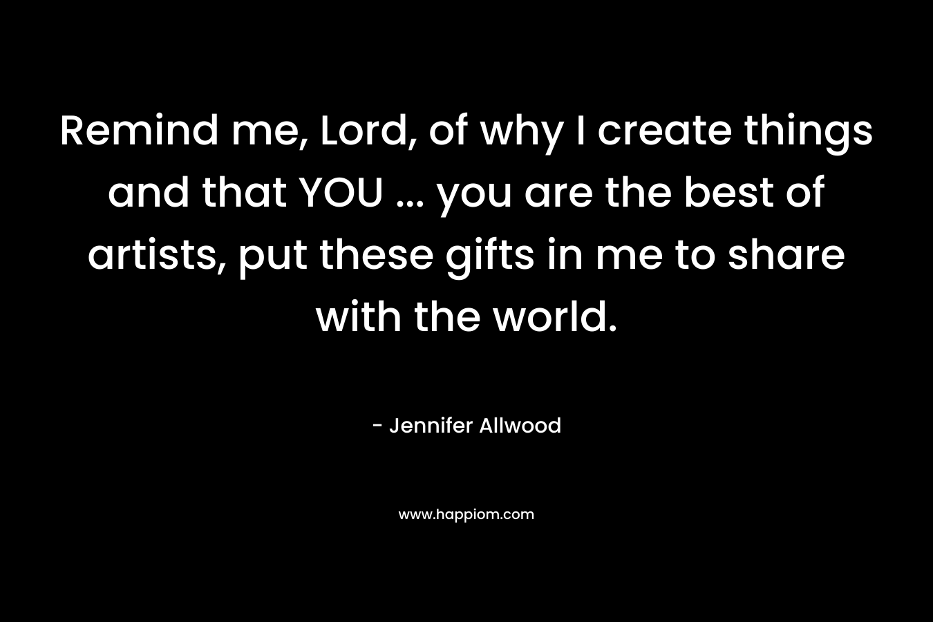 Remind me, Lord, of why I create things and that YOU … you are the best of artists, put these gifts in me to share with the world. – Jennifer Allwood