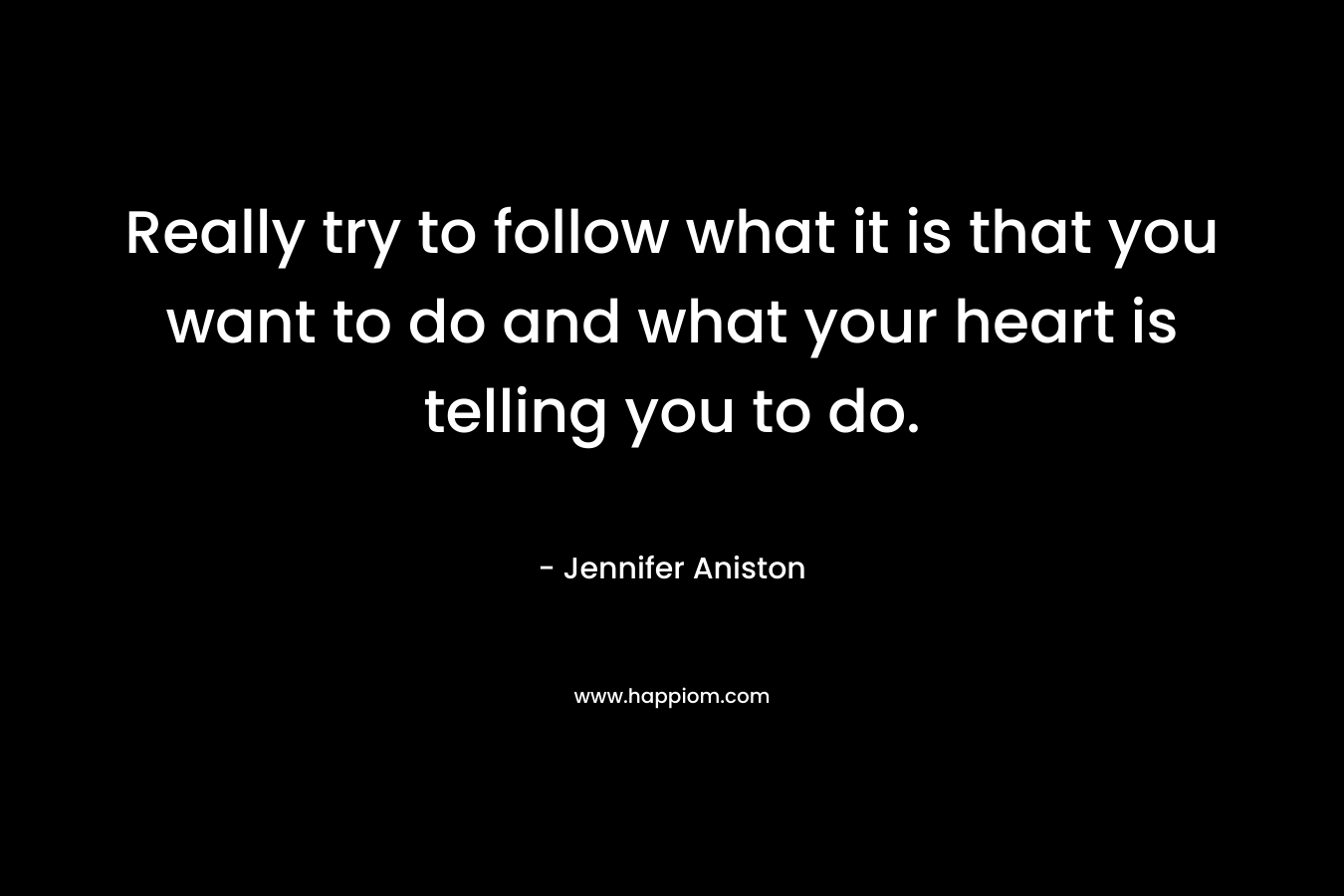 Really try to follow what it is that you want to do and what your heart is telling you to do. – Jennifer Aniston