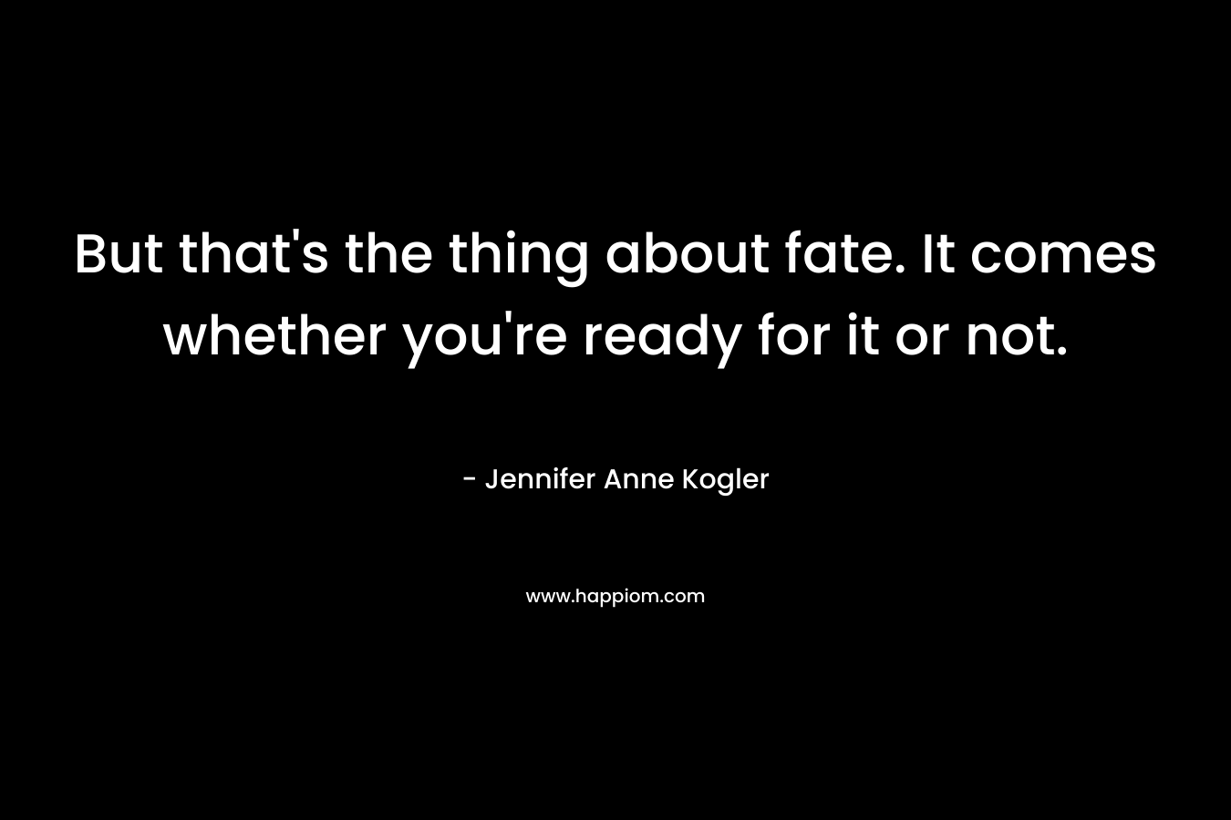 But that’s the thing about fate. It comes whether you’re ready for it or not. – Jennifer Anne Kogler