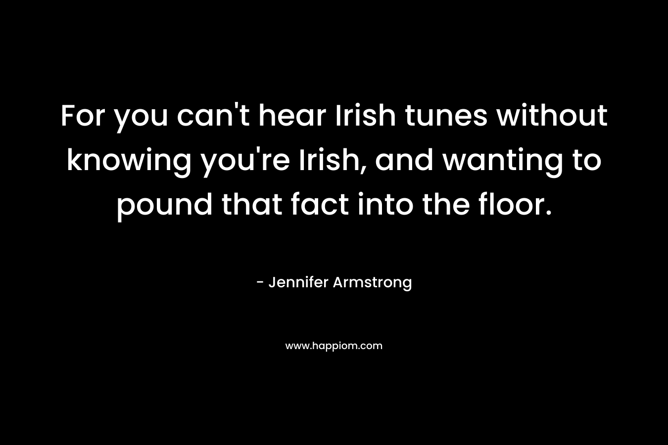 For you can’t hear Irish tunes without knowing you’re Irish, and wanting to pound that fact into the floor. – Jennifer Armstrong
