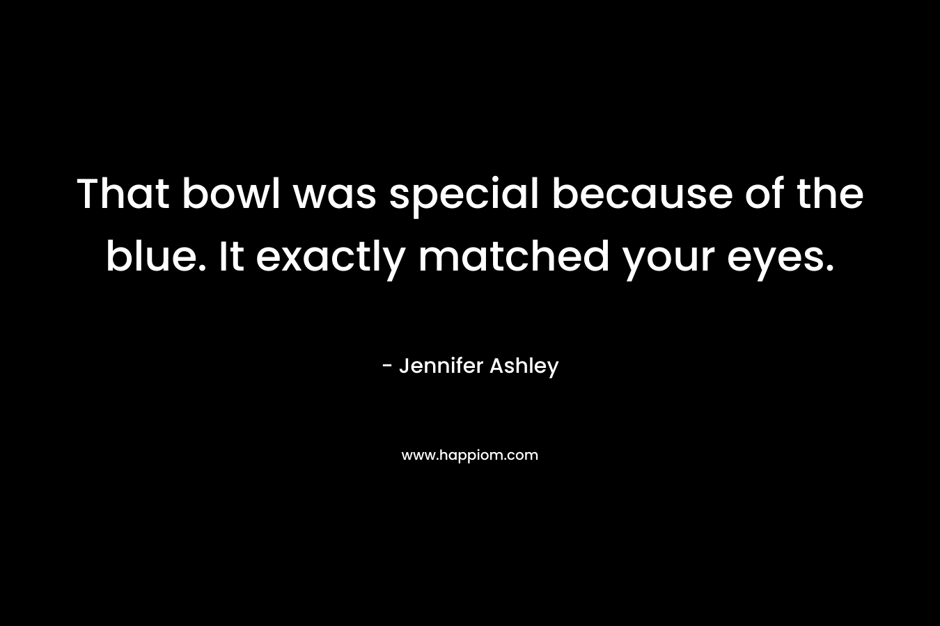 That bowl was special because of the blue. It exactly matched your eyes. – Jennifer Ashley