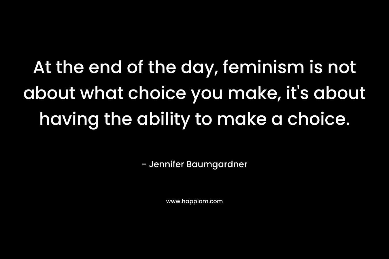 At the end of the day, feminism is not about what choice you make, it's about having the ability to make a choice.