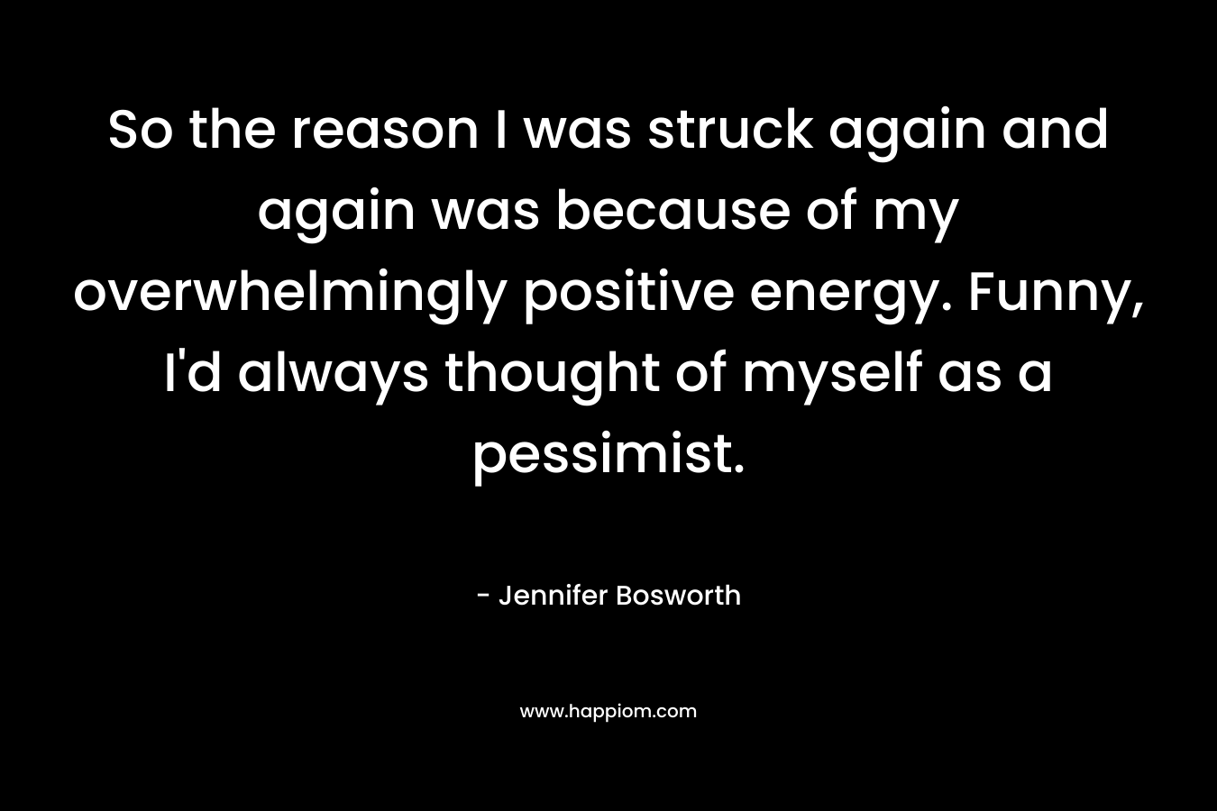 So the reason I was struck again and again was because of my overwhelmingly positive energy. Funny, I’d always thought of myself as a pessimist. – Jennifer Bosworth
