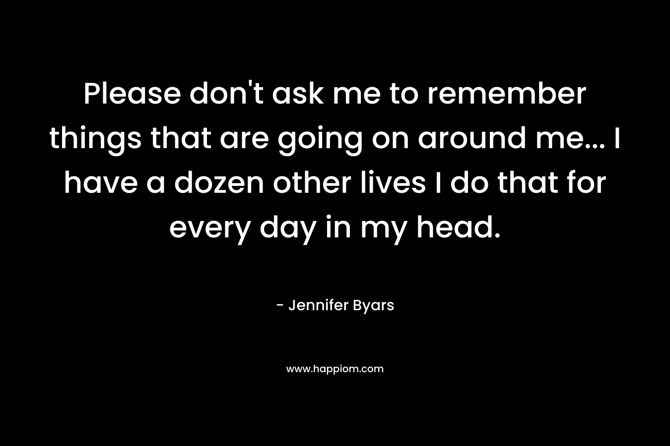 Please don’t ask me to remember things that are going on around me… I have a dozen other lives I do that for every day in my head. – Jennifer Byars