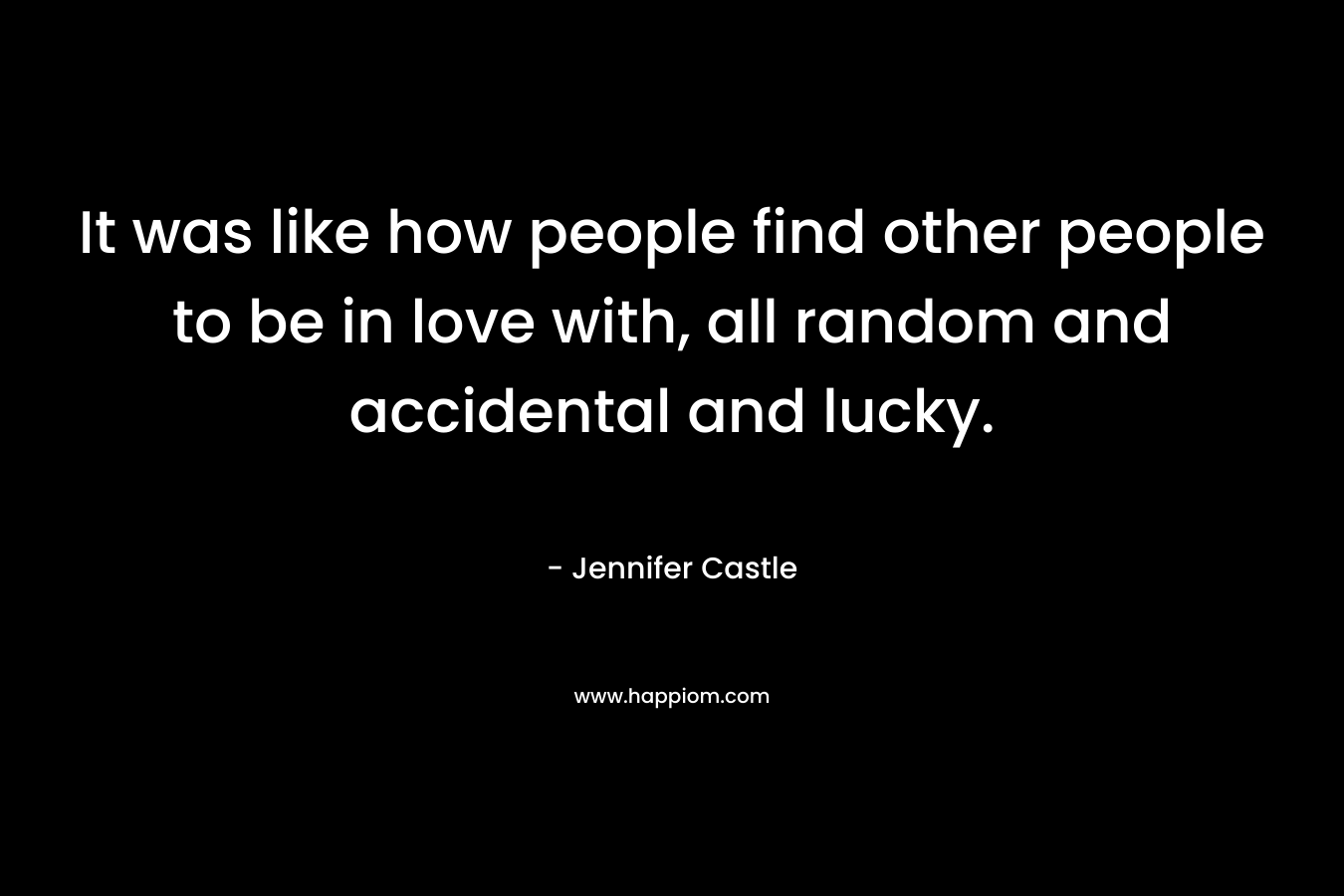 It was like how people find other people to be in love with, all random and accidental and lucky.