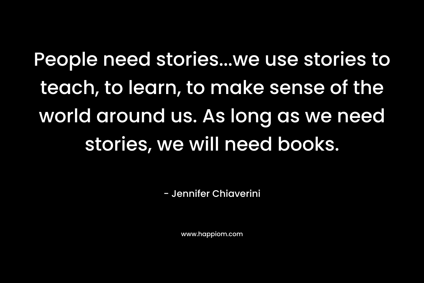 People need stories…we use stories to teach, to learn, to make sense of the world around us. As long as we need stories, we will need books. – Jennifer Chiaverini