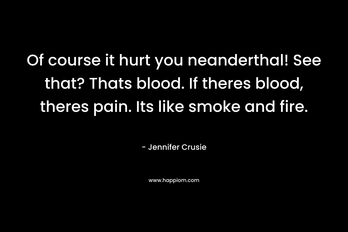 Of course it hurt you neanderthal! See that? Thats blood. If theres blood, theres pain. Its like smoke and fire.