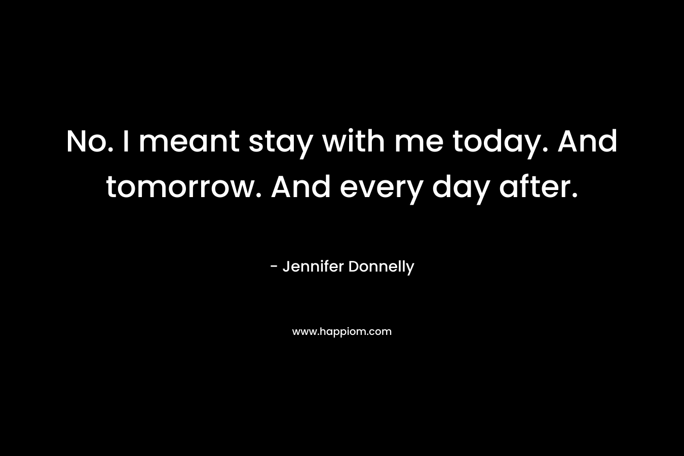 No. I meant stay with me today. And tomorrow. And every day after.