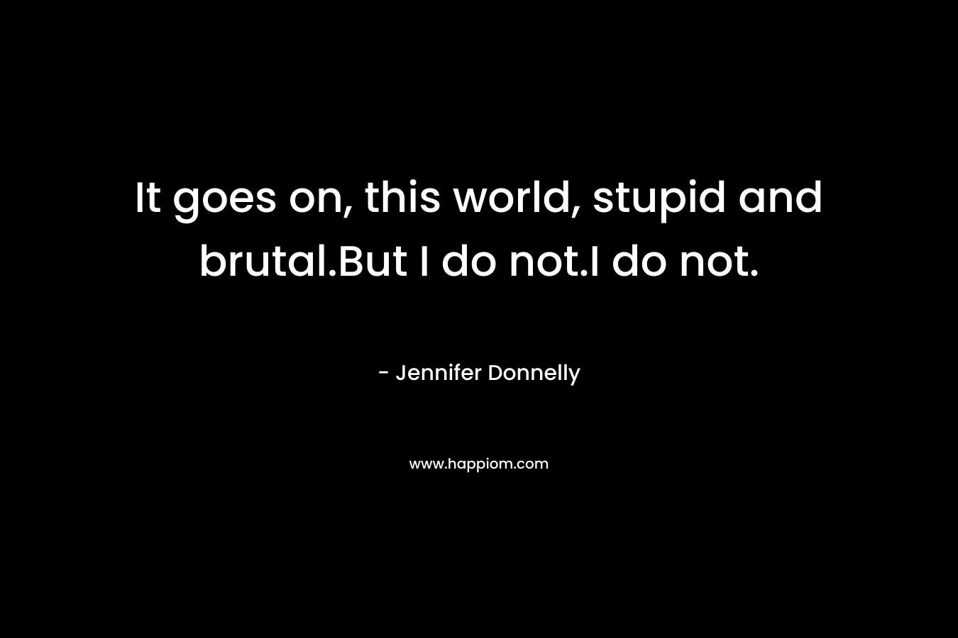 It goes on, this world, stupid and brutal.But I do not.I do not. – Jennifer Donnelly