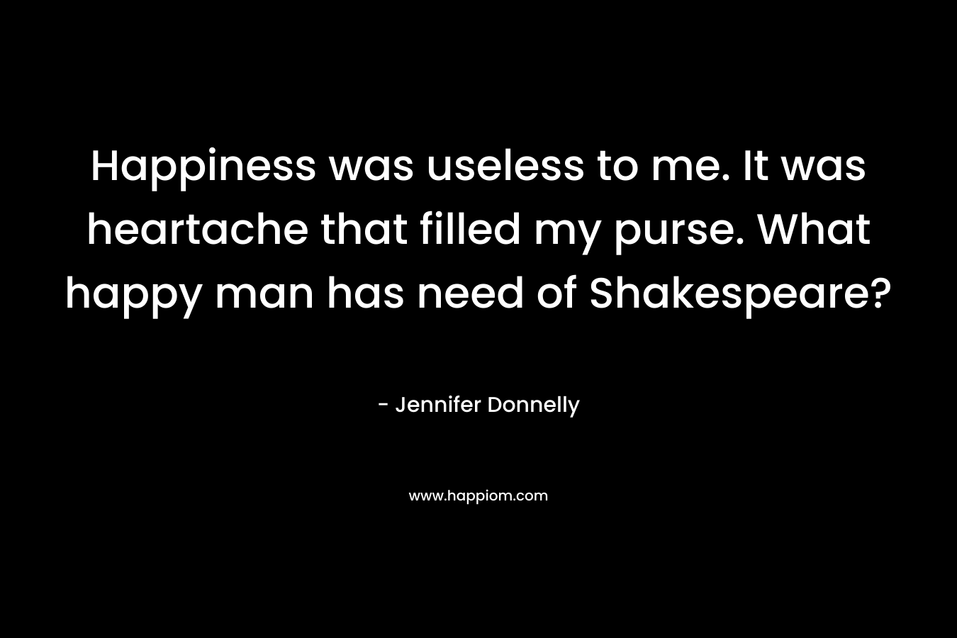 Happiness was useless to me. It was heartache that filled my purse. What happy man has need of Shakespeare? – Jennifer Donnelly