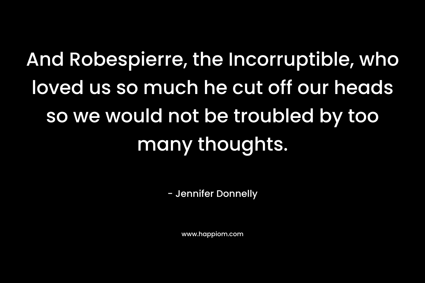 And Robespierre, the Incorruptible, who loved us so much he cut off our heads so we would not be troubled by too many thoughts. – Jennifer Donnelly