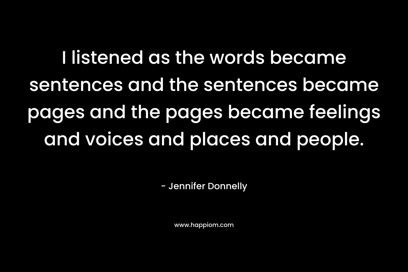 I listened as the words became sentences and the sentences became pages and the pages became feelings and voices and places and people.