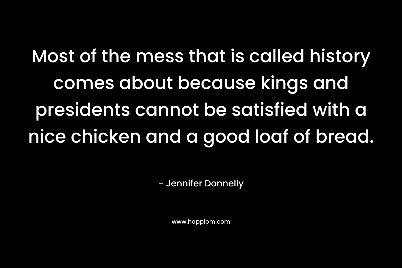 Most of the mess that is called history comes about because kings and presidents cannot be satisfied with a nice chicken and a good loaf of bread. – Jennifer Donnelly
