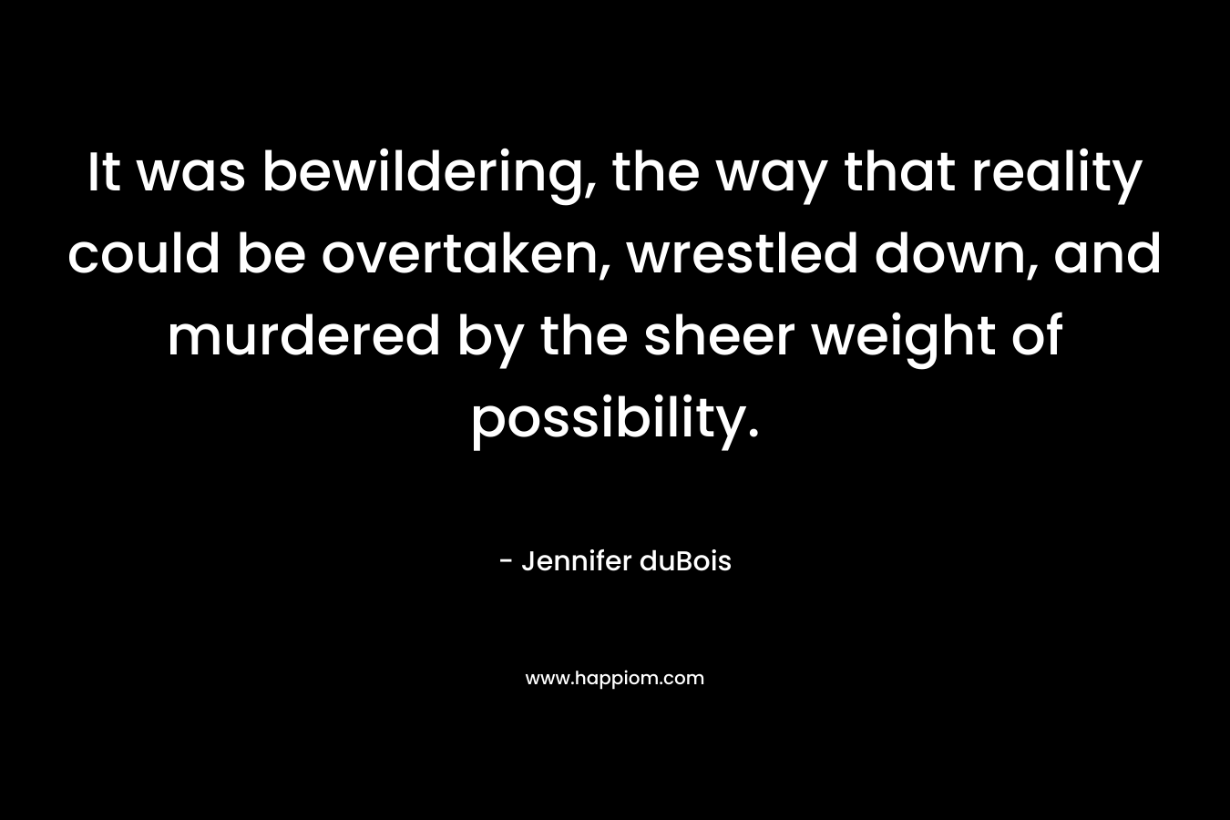 It was bewildering, the way that reality could be overtaken, wrestled down, and murdered by the sheer weight of possibility.