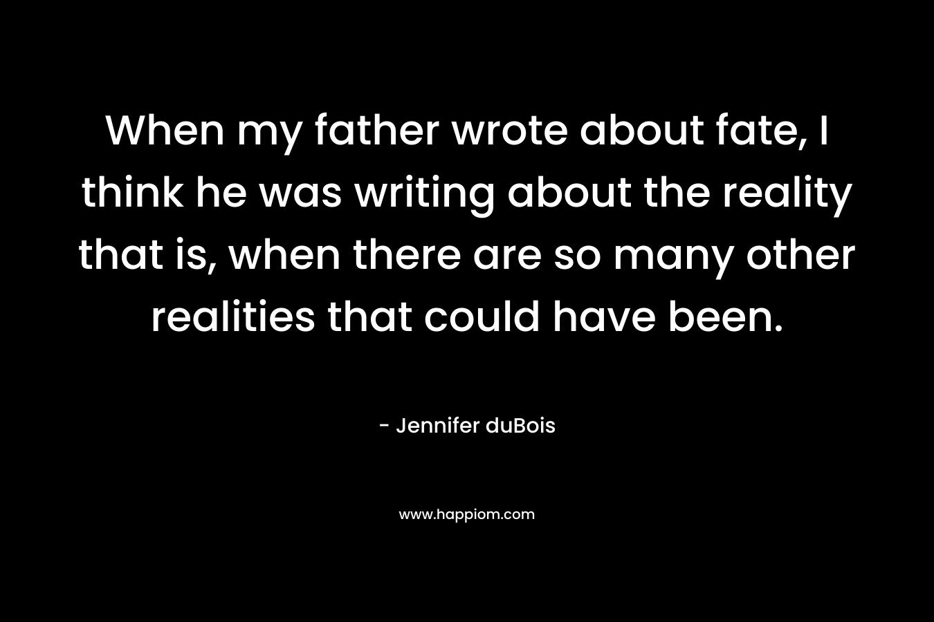When my father wrote about fate, I think he was writing about the reality that is, when there are so many other realities that could have been. – Jennifer duBois