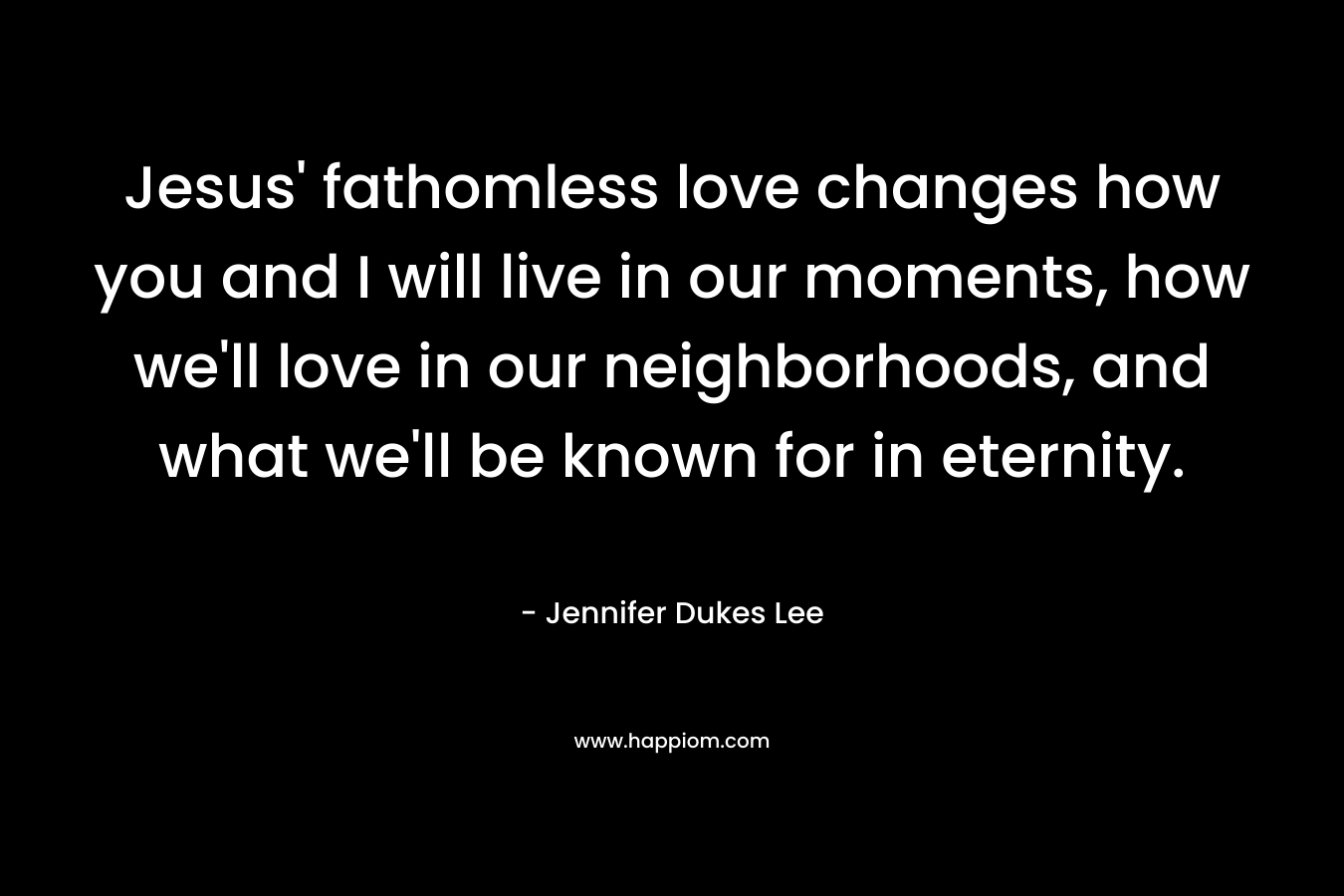 Jesus’ fathomless love changes how you and I will live in our moments, how we’ll love in our neighborhoods, and what we’ll be known for in eternity. – Jennifer Dukes Lee