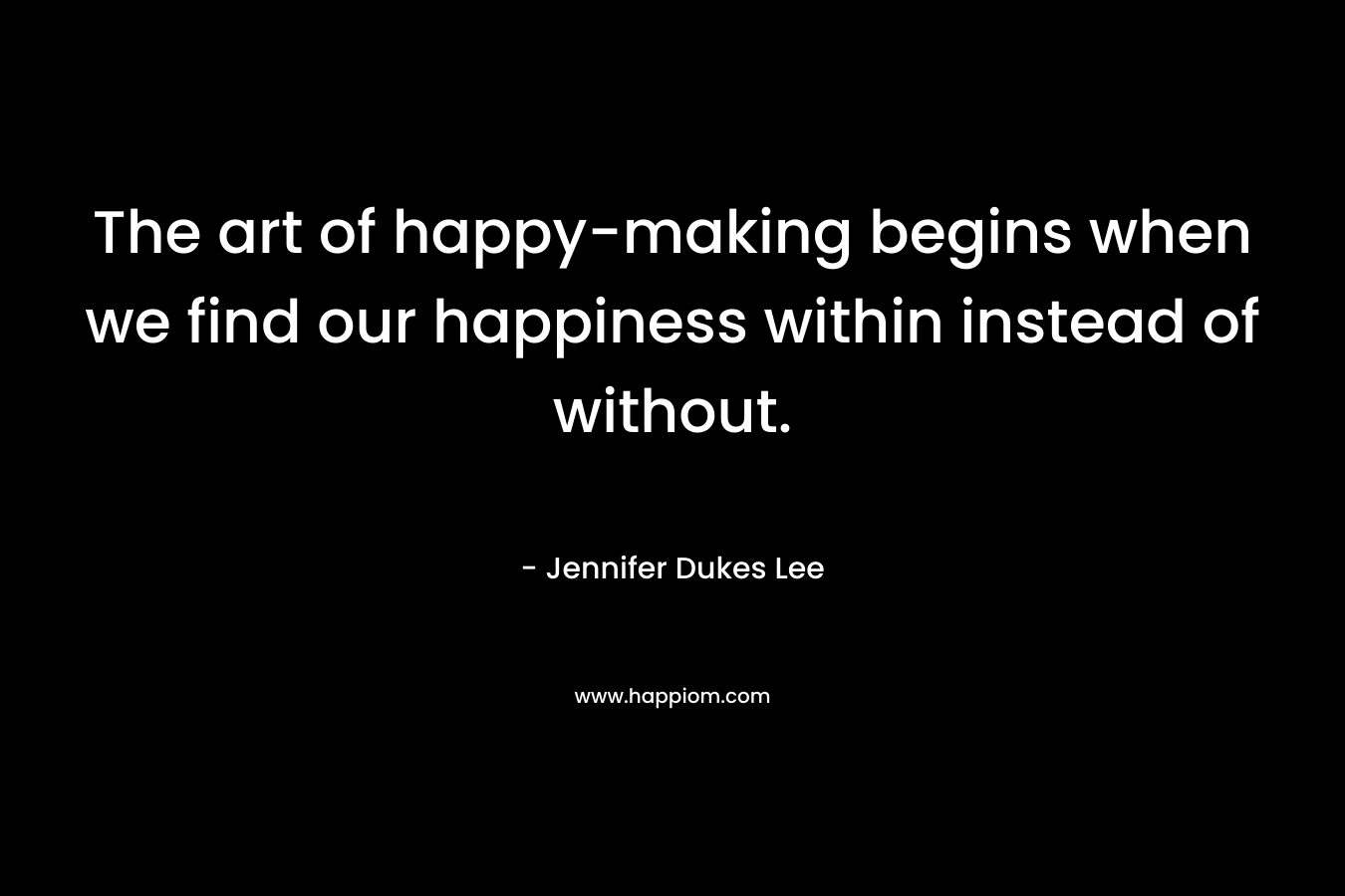 The art of happy-making begins when we find our happiness within instead of without.
