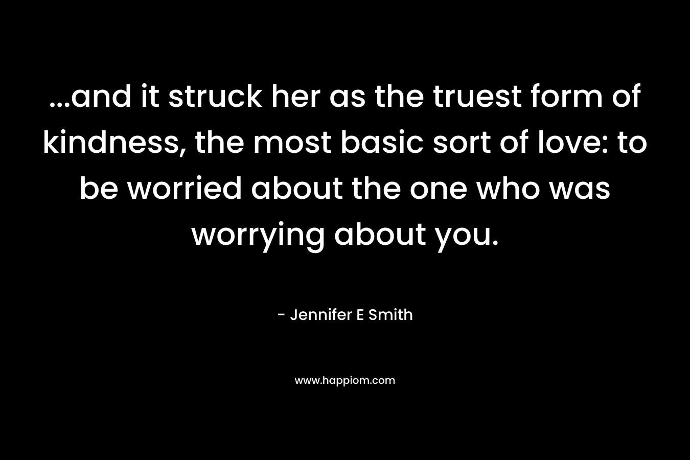 …and it struck her as the truest form of kindness, the most basic sort of love: to be worried about the one who was worrying about you. – Jennifer E Smith
