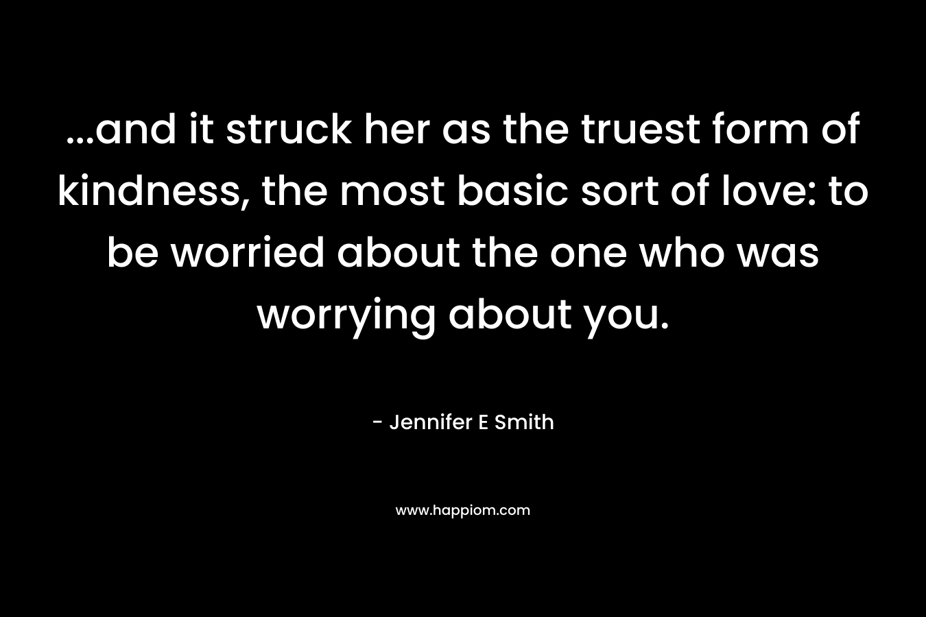 ...and it struck her as the truest form of kindness, the most basic sort of love: to be worried about the one who was worrying about you.