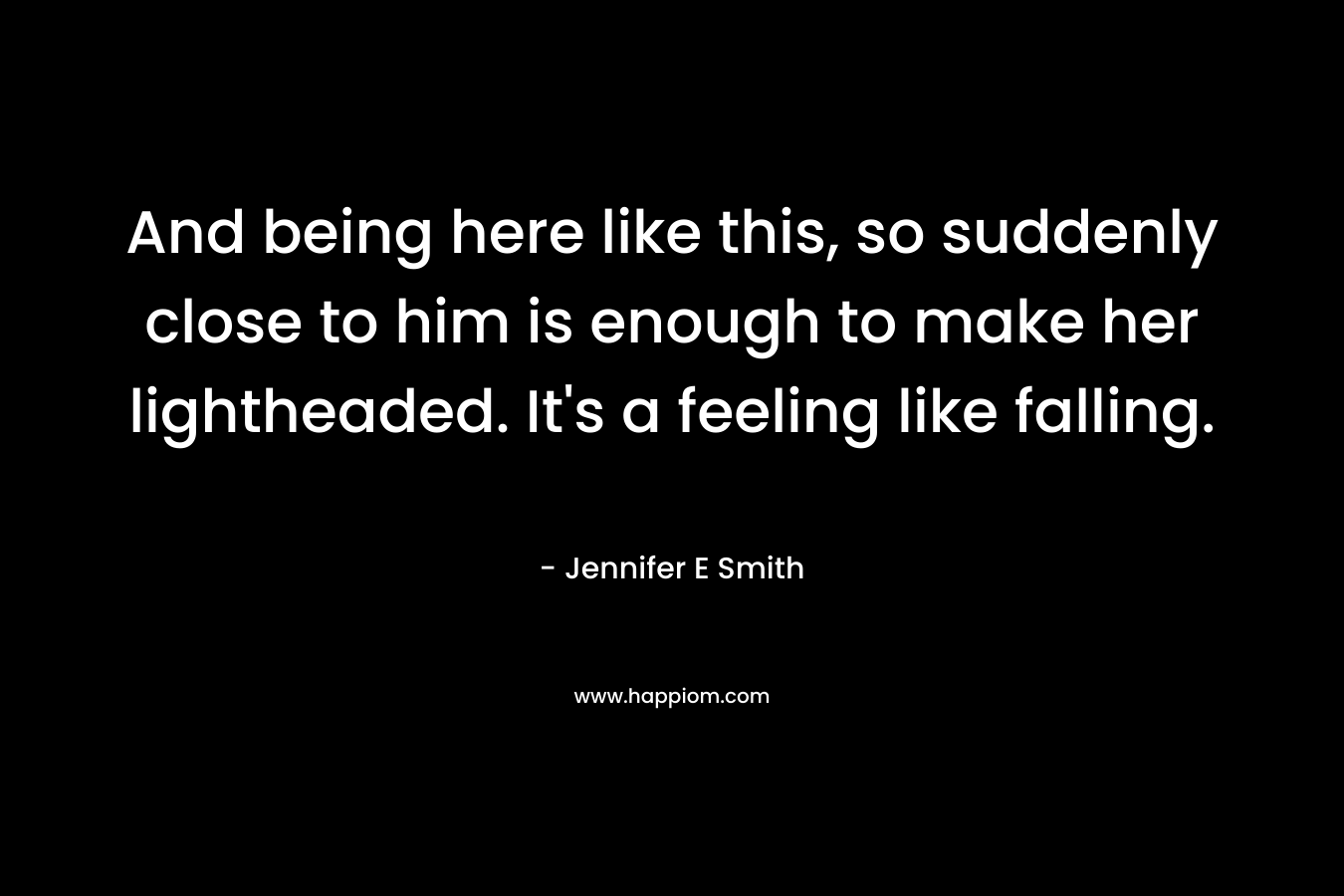And being here like this, so suddenly close to him is enough to make her lightheaded. It’s a feeling like falling. – Jennifer E Smith