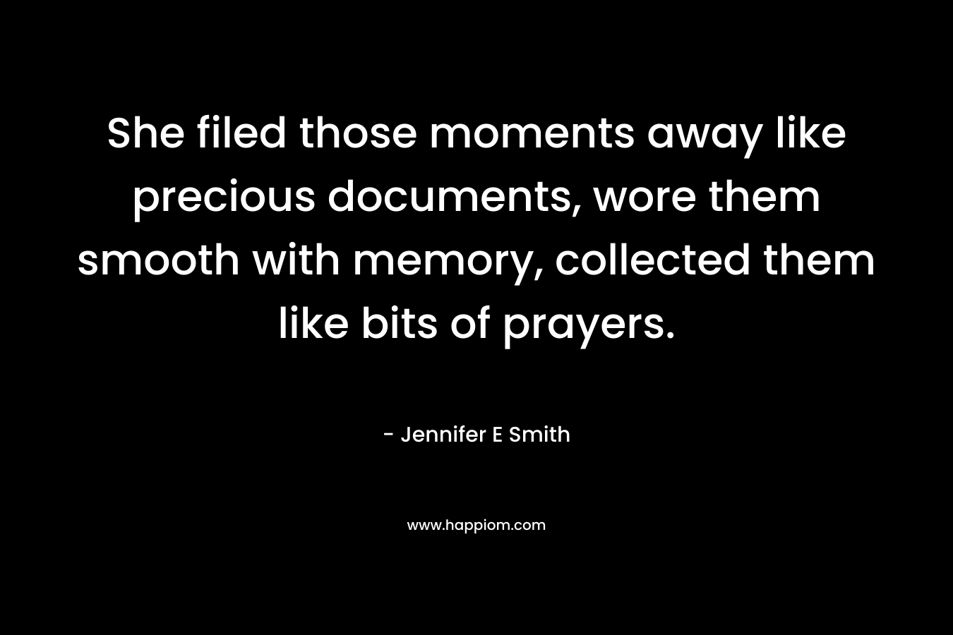 She filed those moments away like precious documents, wore them smooth with memory, collected them like bits of prayers. – Jennifer E Smith
