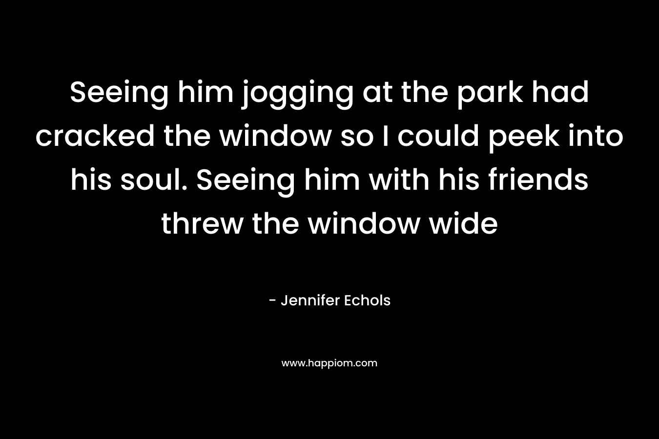 Seeing him jogging at the park had cracked the window so I could peek into his soul. Seeing him with his friends threw the window wide