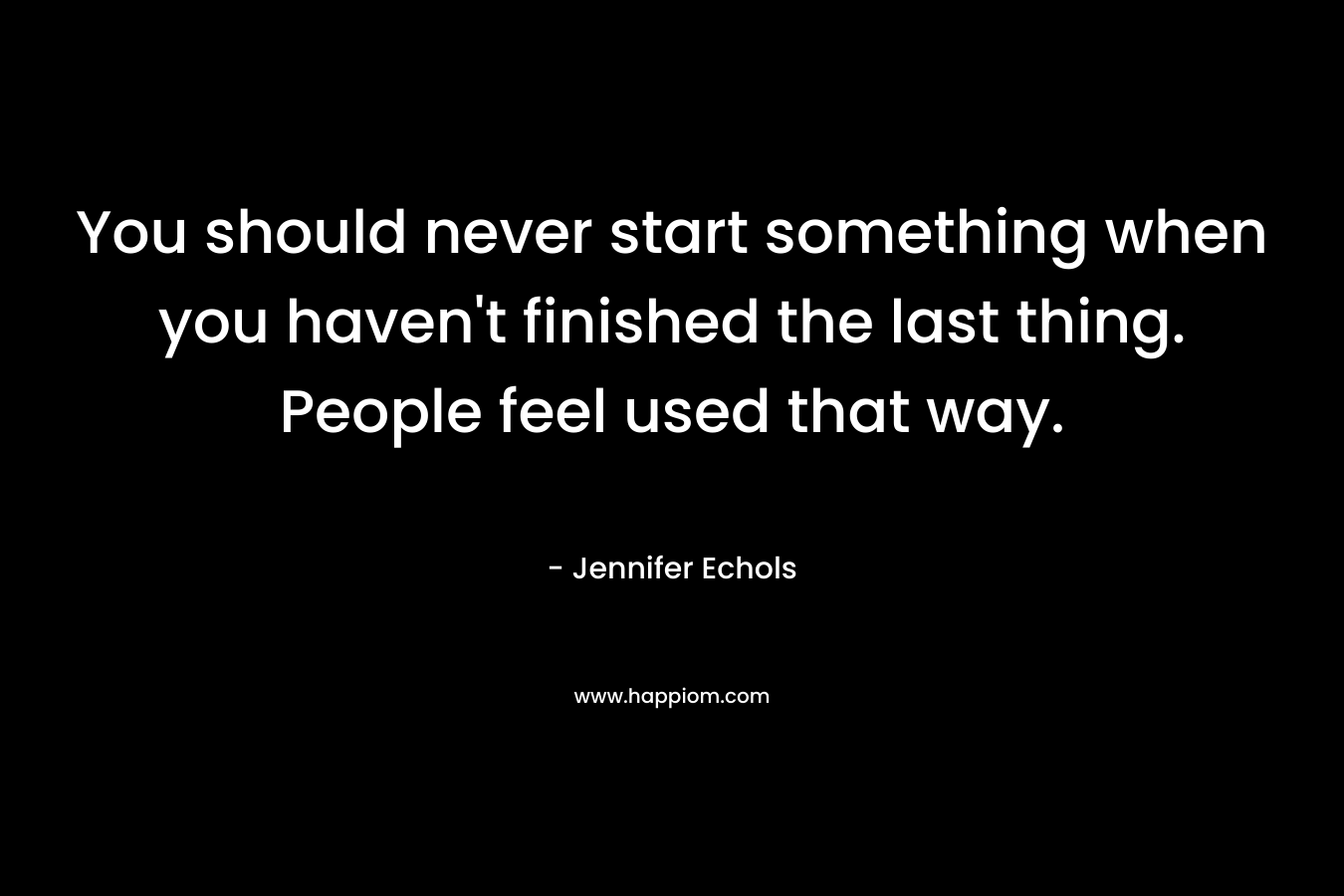 You should never start something when you haven't finished the last thing. People feel used that way.