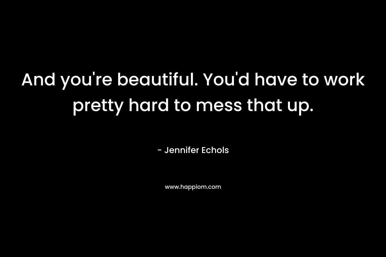 And you're beautiful. You'd have to work pretty hard to mess that up.