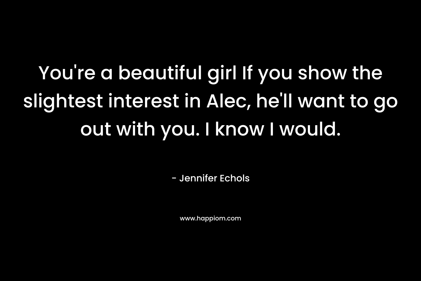 You’re a beautiful girl If you show the slightest interest in Alec, he’ll want to go out with you. I know I would. – Jennifer Echols
