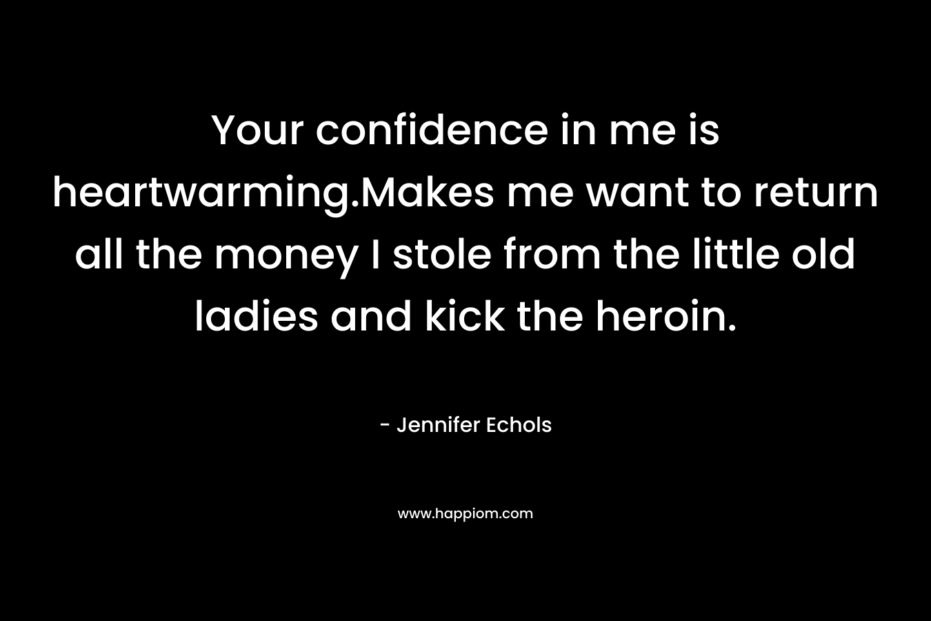 Your confidence in me is heartwarming.Makes me want to return all the money I stole from the little old ladies and kick the heroin. – Jennifer Echols