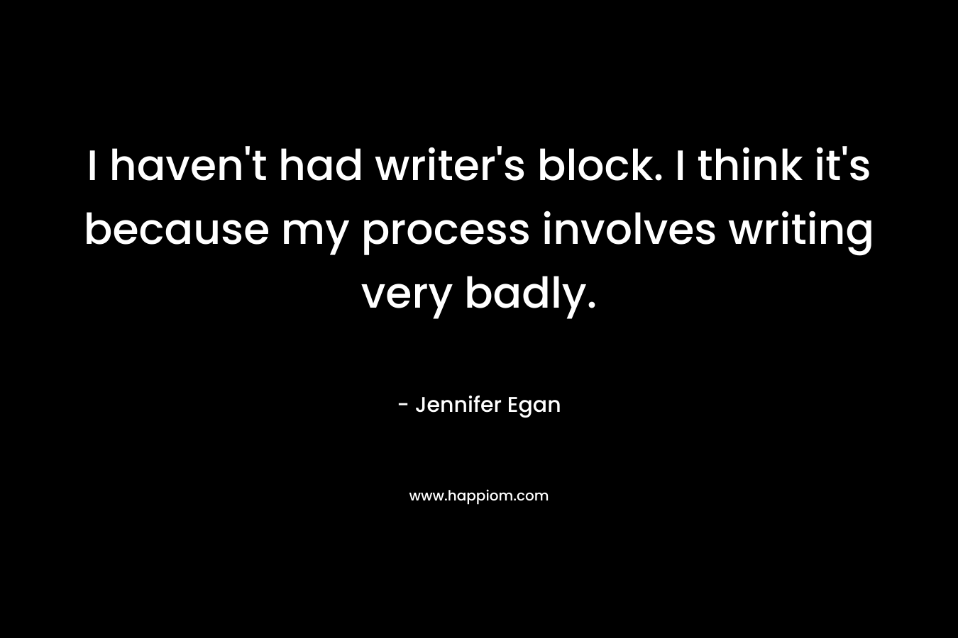 I haven’t had writer’s block. I think it’s because my process involves writing very badly. – Jennifer Egan