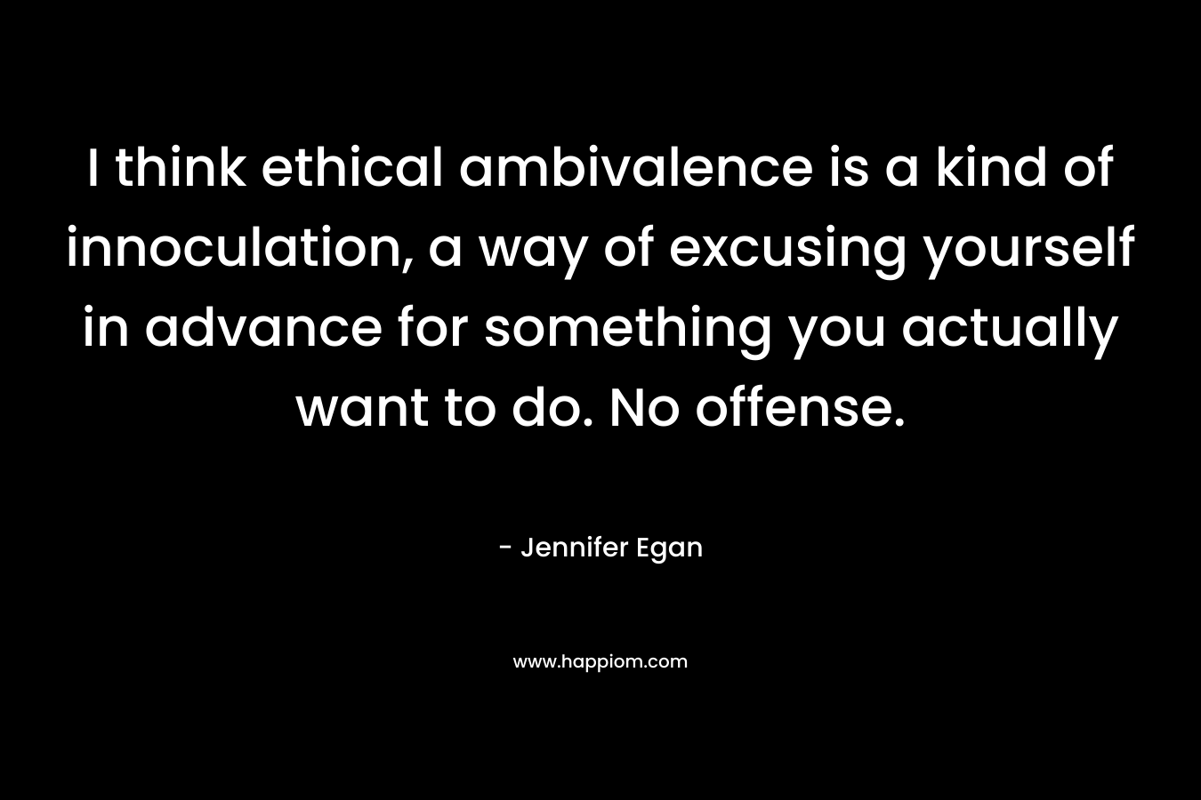 I think ethical ambivalence is a kind of innoculation, a way of excusing yourself in advance for something you actually want to do. No offense. – Jennifer Egan