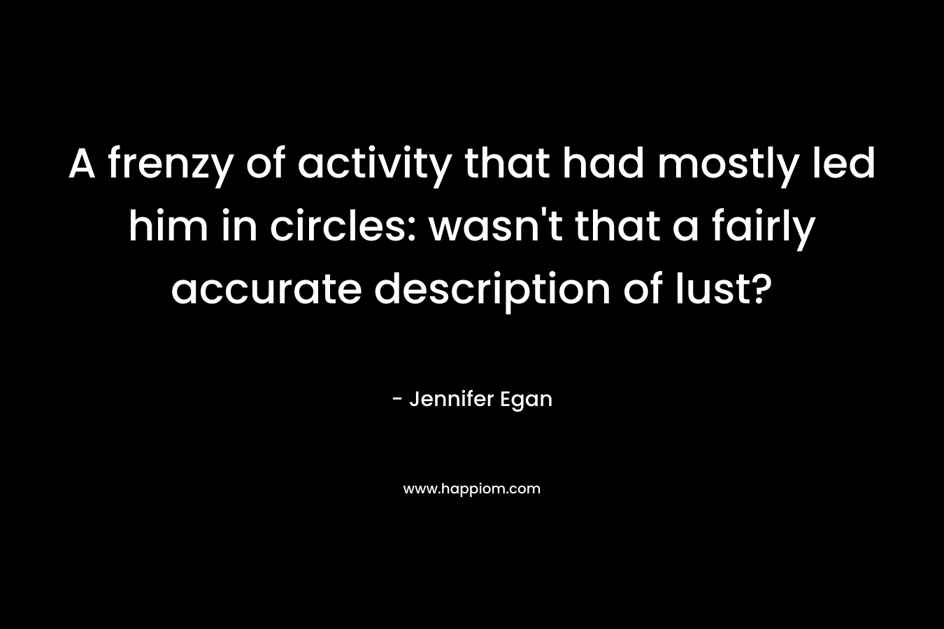 A frenzy of activity that had mostly led him in circles: wasn’t that a fairly accurate description of lust? – Jennifer Egan