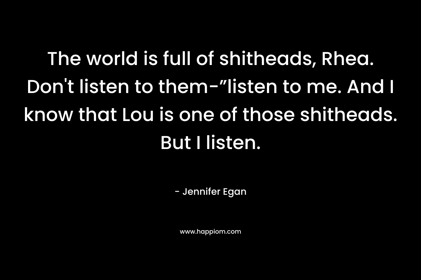 The world is full of shitheads, Rhea. Don’t listen to them-”listen to me. And I know that Lou is one of those shitheads. But I listen. – Jennifer Egan