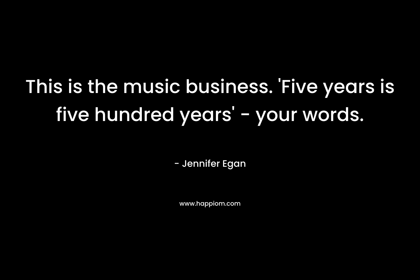 This is the music business. ‘Five years is five hundred years’ – your words. – Jennifer Egan
