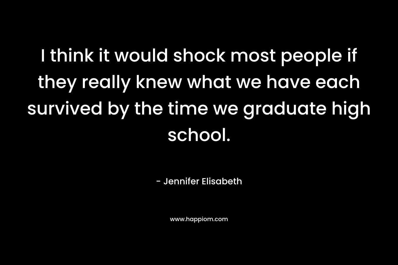 I think it would shock most people if they really knew what we have each survived by the time we graduate high school. – Jennifer Elisabeth