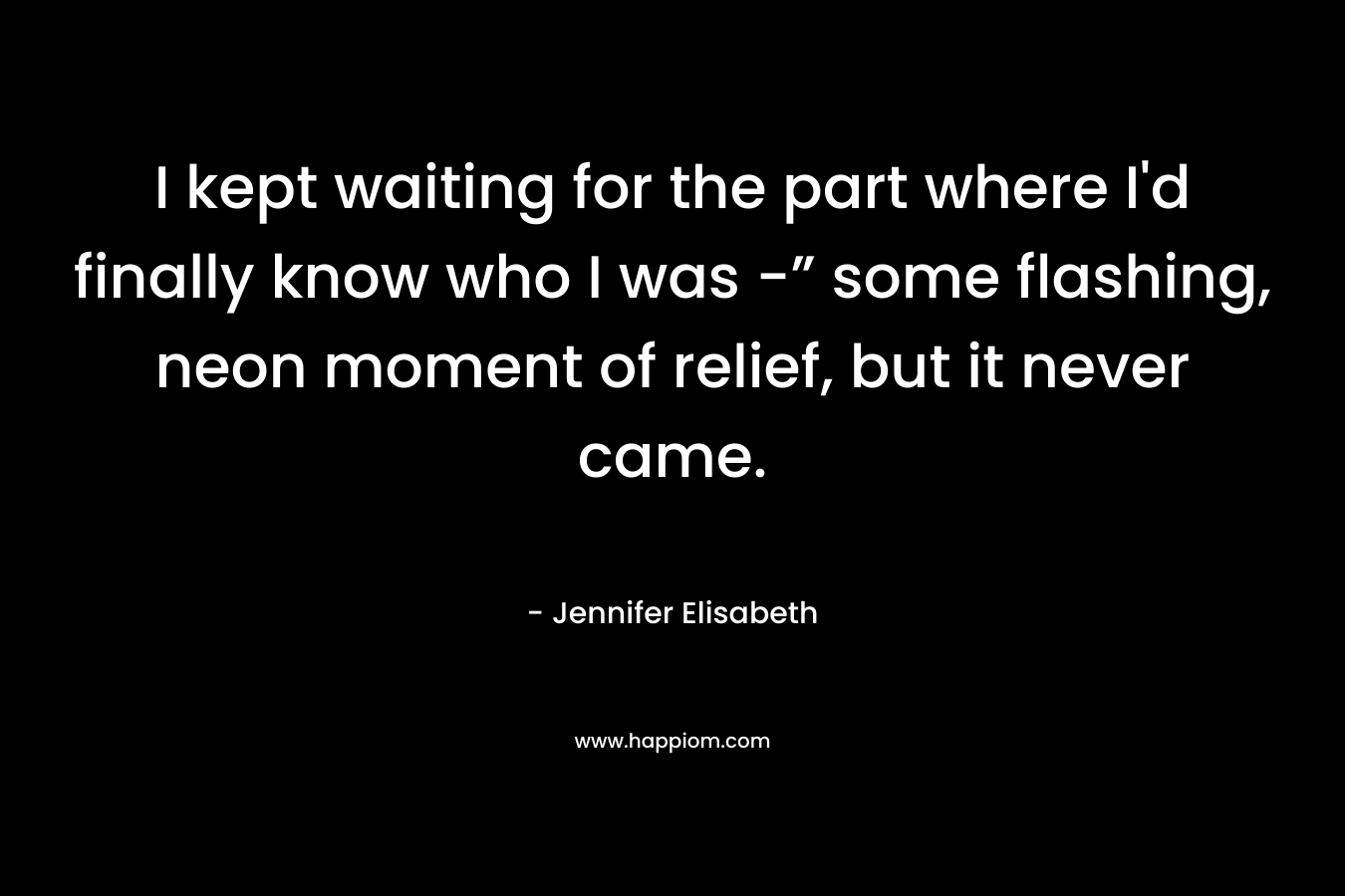 I kept waiting for the part where I’d finally know who I was -” some flashing, neon moment of relief, but it never came. – Jennifer Elisabeth