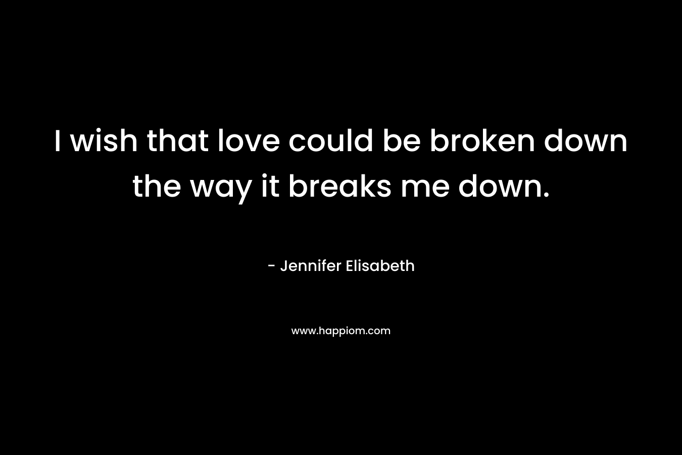 I wish that love could be broken down the way it breaks me down. – Jennifer Elisabeth