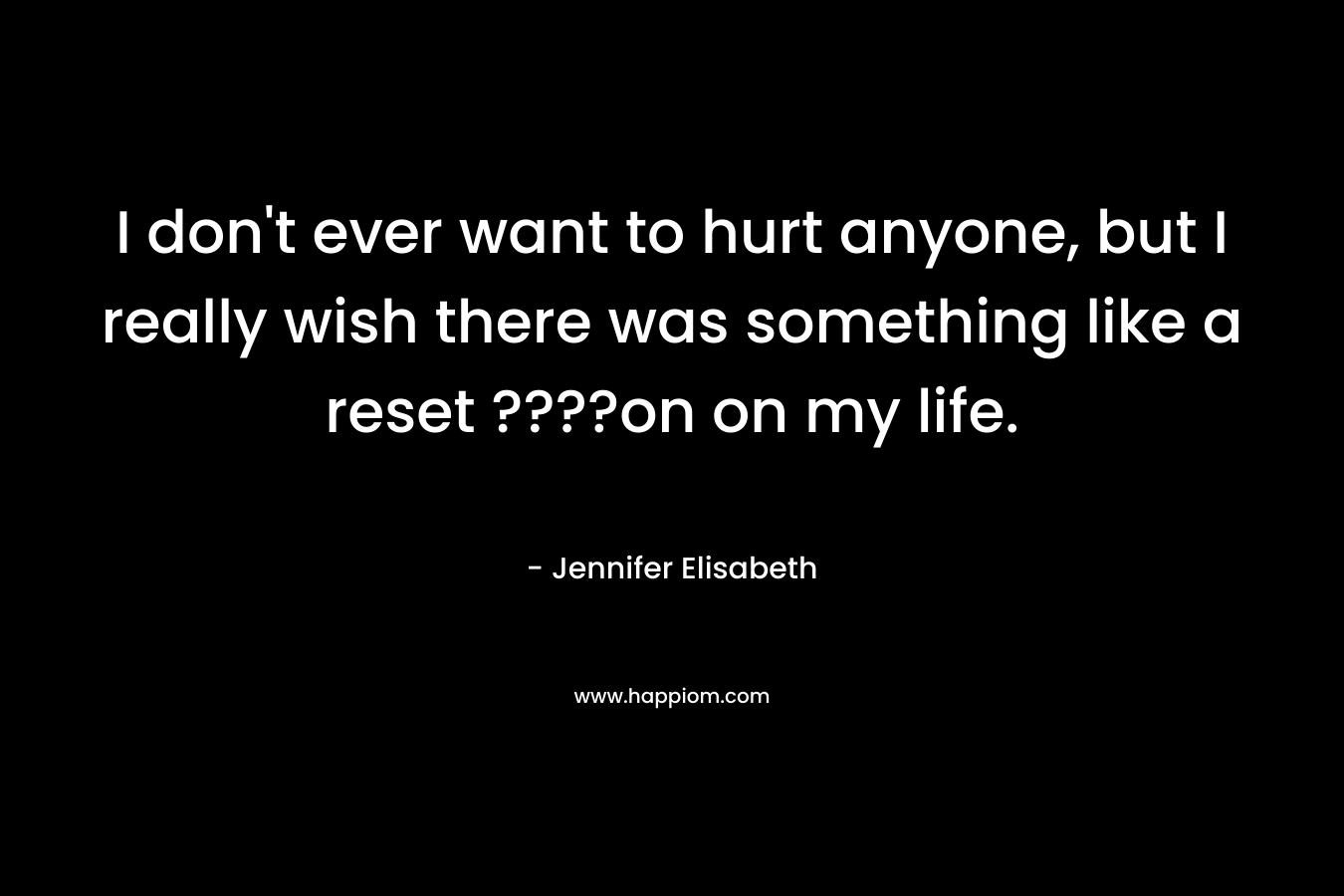 I don’t ever want to hurt anyone, but I really wish there was something like a reset ????on on my life. – Jennifer Elisabeth