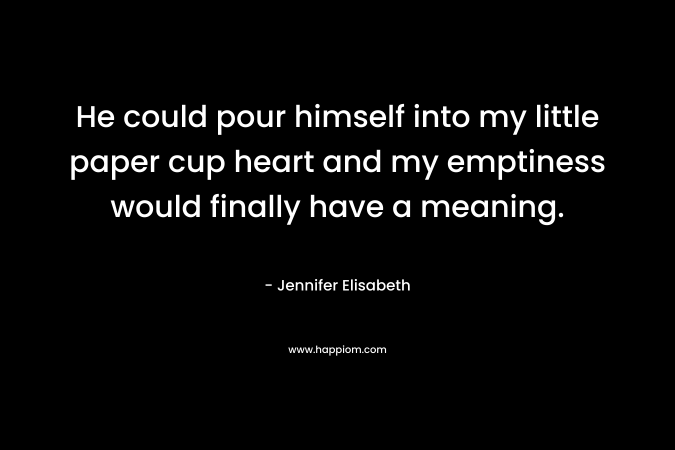 He could pour himself into my little paper cup heart and my emptiness would finally have a meaning. – Jennifer Elisabeth