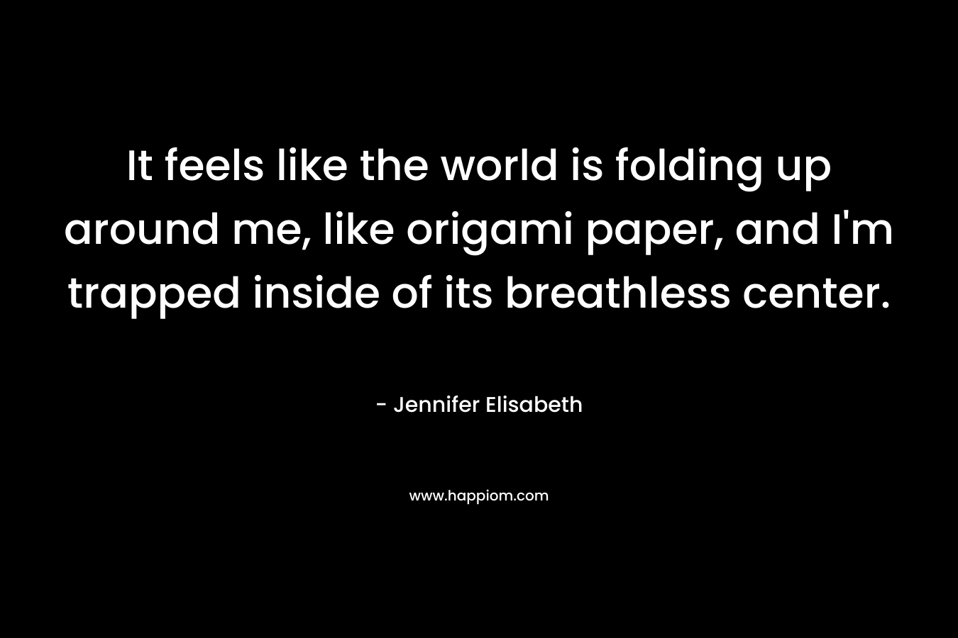 It feels like the world is folding up around me, like origami paper, and I'm trapped inside of its breathless center.