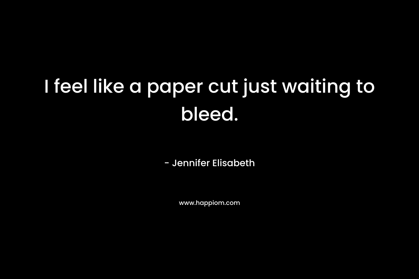 I feel like a paper cut just waiting to bleed. – Jennifer Elisabeth