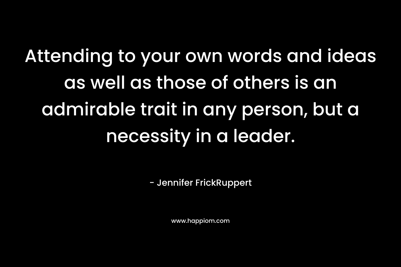 Attending to your own words and ideas as well as those of others is an admirable trait in any person, but a necessity in a leader. – Jennifer FrickRuppert