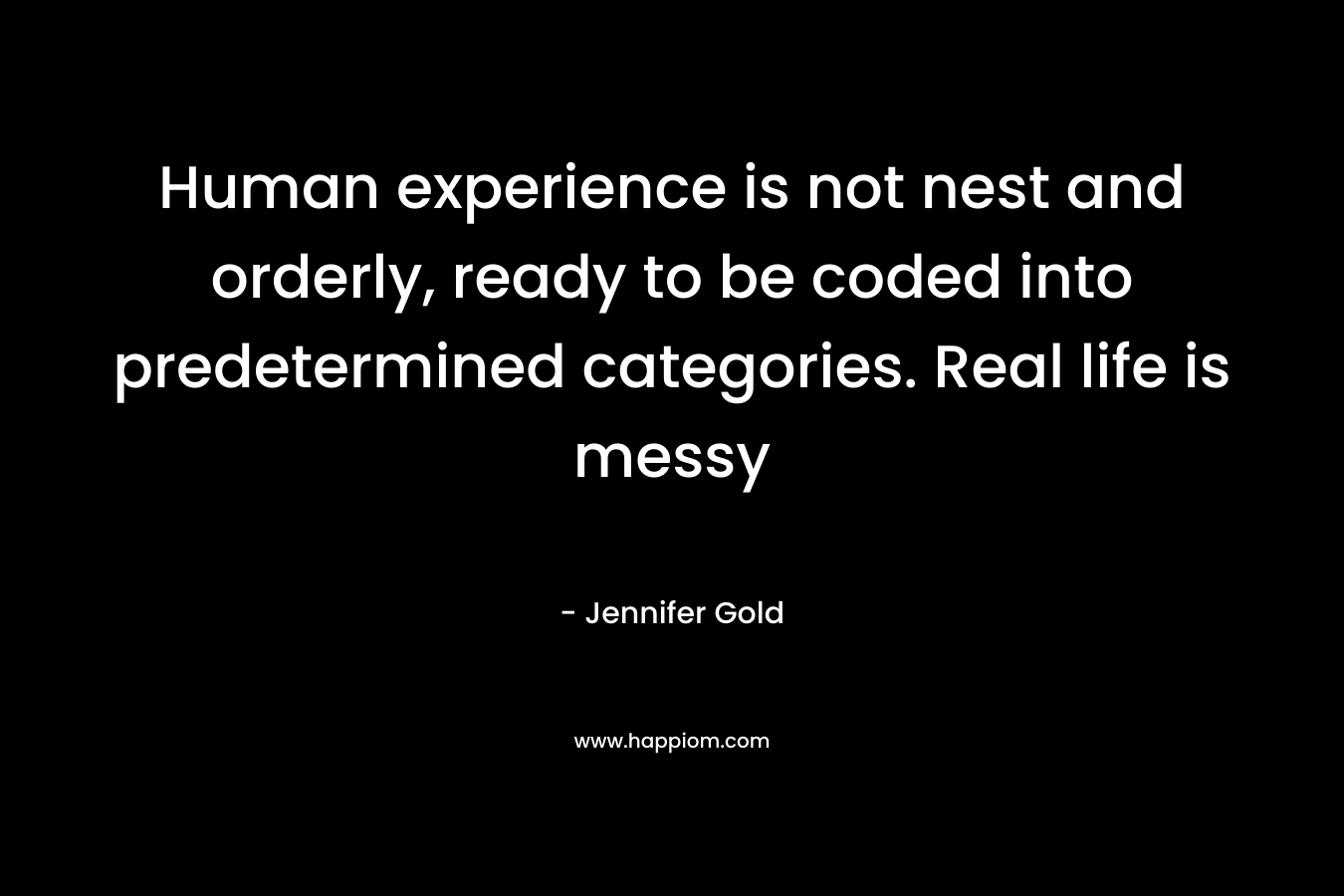 Human experience is not nest and orderly, ready to be coded into predetermined categories. Real life is messy – Jennifer Gold