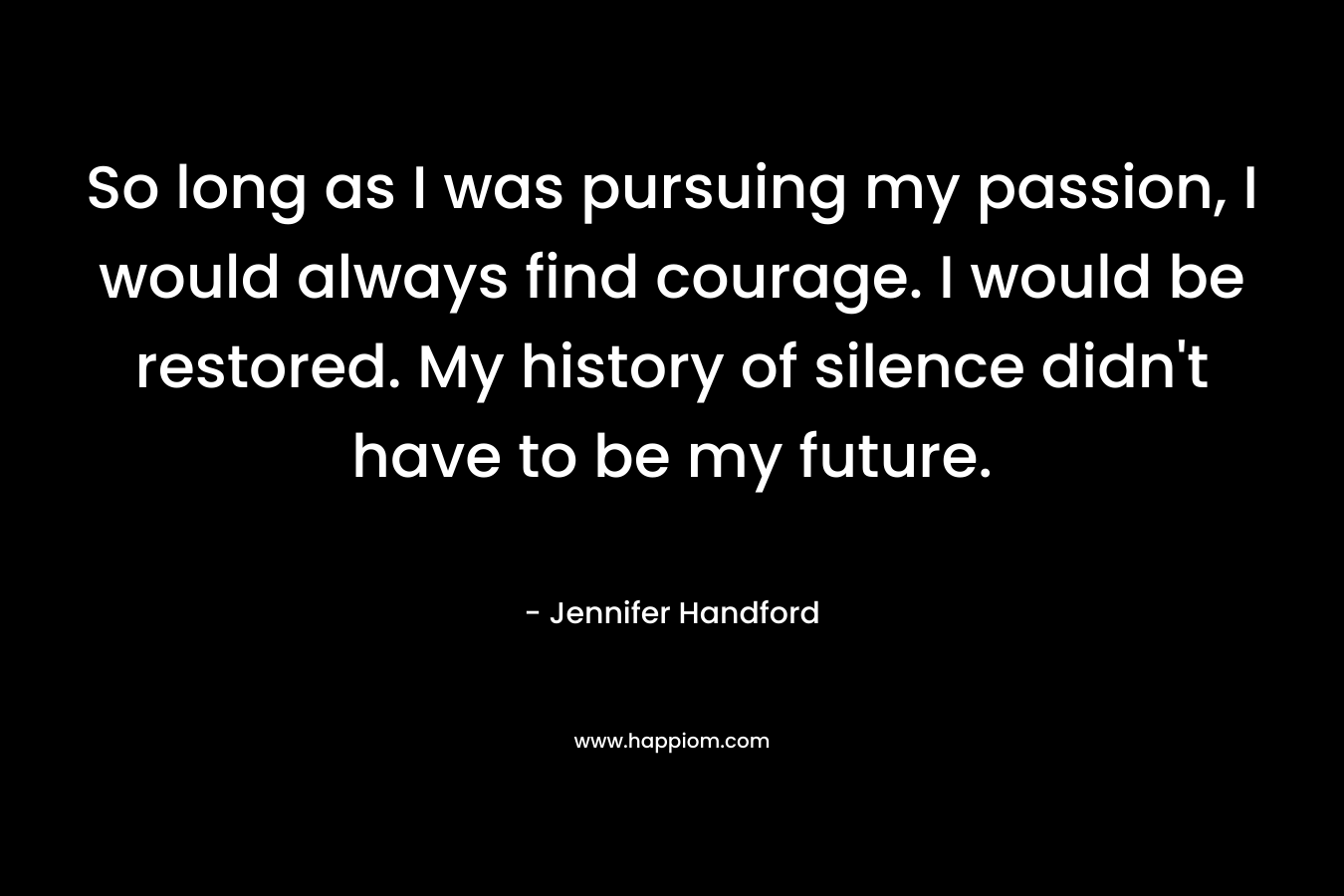 So long as I was pursuing my passion, I would always find courage. I would be restored. My history of silence didn't have to be my future.