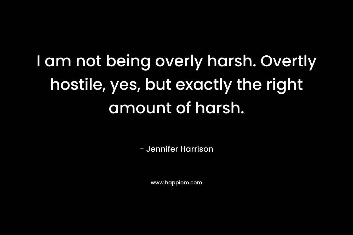 I am not being overly harsh. Overtly hostile, yes, but exactly the right amount of harsh. – Jennifer Harrison